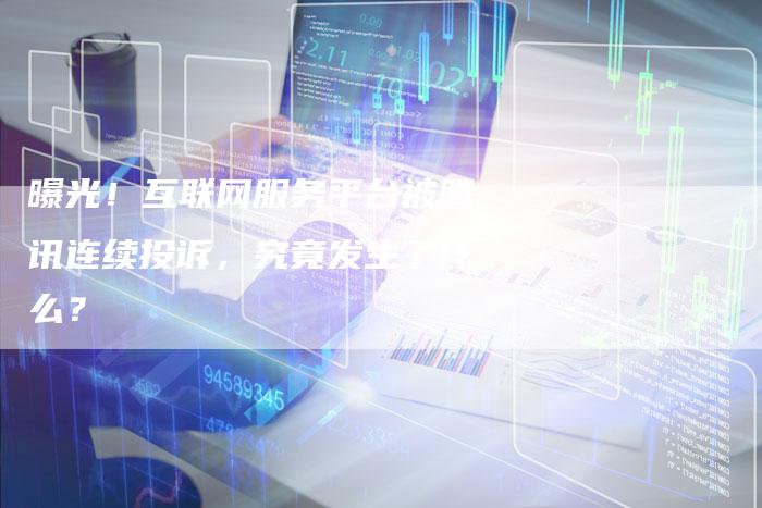曝光！互联网服务平台被腾讯连续投诉，究竟发生了什么？
