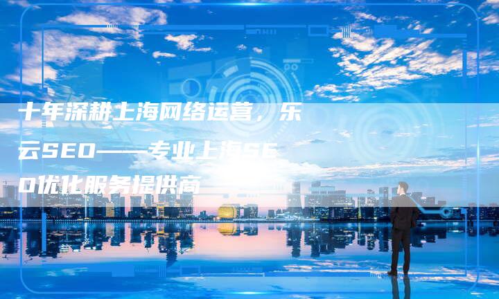 十年深耕上海网络运营，乐云SEO——专业上海SEO优化服务提供商-夫唯发布外链网