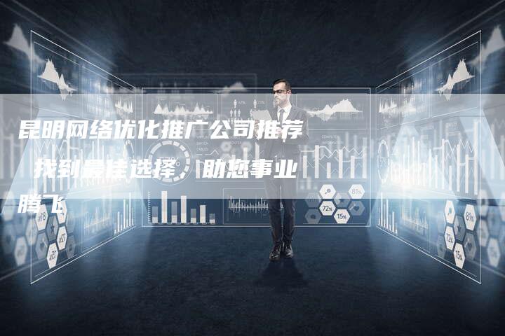 昆明网络优化推广公司推荐 找到最佳选择，助您事业腾飞