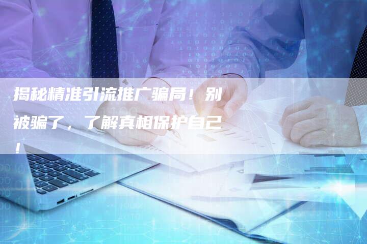 揭秘精准引流推广骗局！别被骗了，了解真相保护自己！