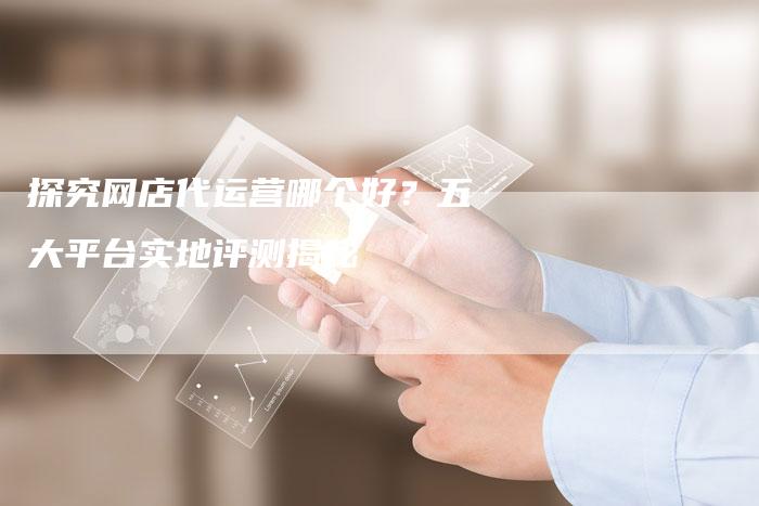 探究网店代运营哪个好？五大平台实地评测揭秘-夫唯发布外链网