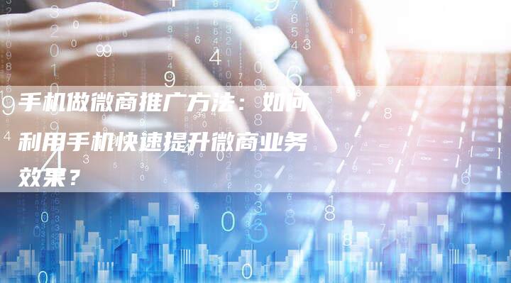 手机做微商推广方法：如何利用手机快速提升微商业务效果？
