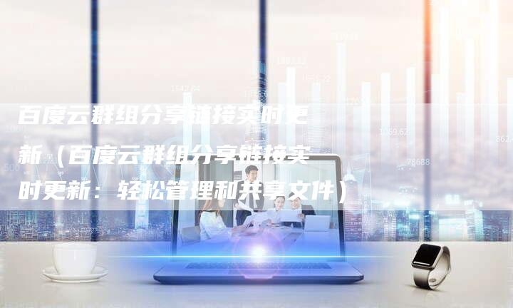 百度云群组分享链接实时更新（百度云群组分享链接实时更新：轻松管理和共享文件）
