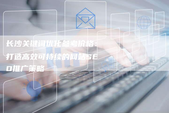长沙关键词优化参考价格：打造高效可持续的网站SEO推广策略-夫唯发布外链网