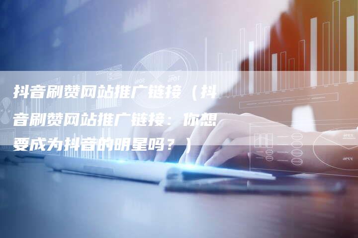 抖音刷赞网站推广链接（抖音刷赞网站推广链接：你想要成为抖音的明星吗？）