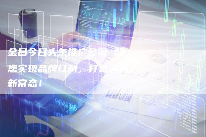 金昌今日头条推广公司 帮您实现品牌红利，打造营销新常态！-夫唯发布外链网