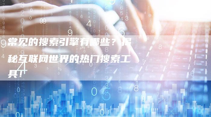 常见的搜索引擎有哪些？揭秘互联网世界的热门搜索工具！