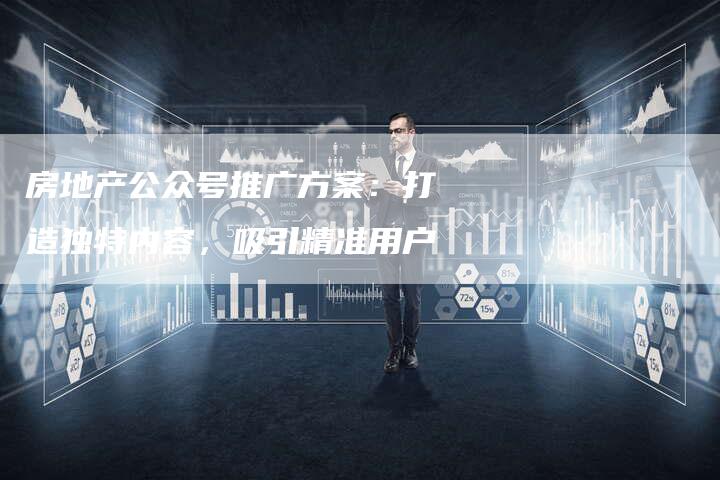 房地产公众号推广方案：打造独特内容，吸引精准用户