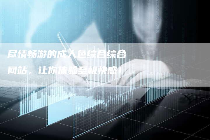 尽情畅游的成人色综合综合网站，让你体验至极快感！-夫唯发布外链网