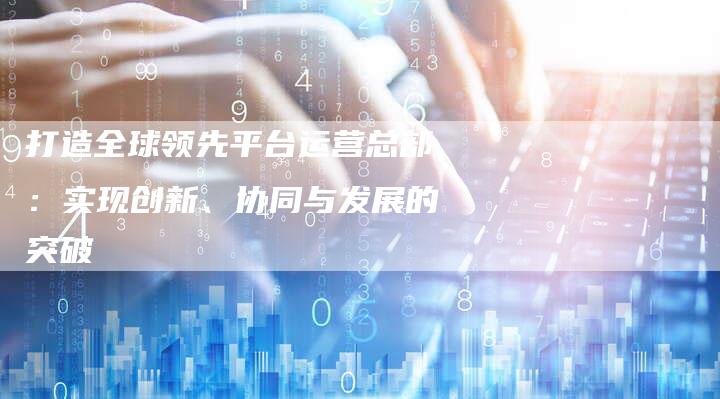 打造全球领先平台运营总部：实现创新、协同与发展的突破-夫唯发布外链网