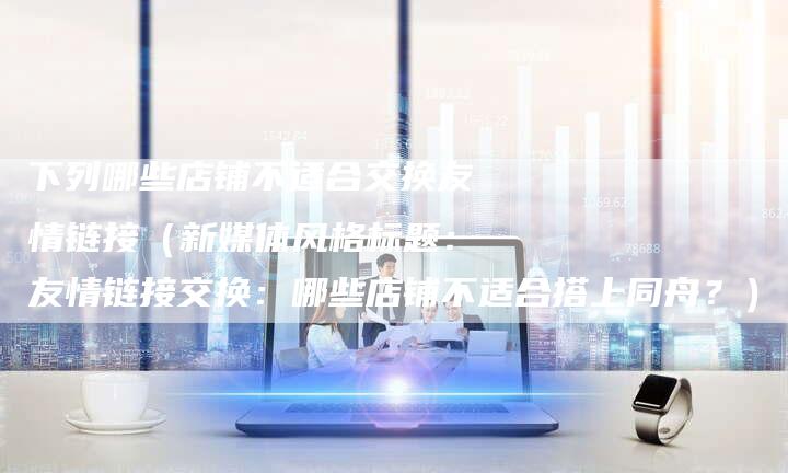 下列哪些店铺不适合交换友情链接（新媒体风格标题：友情链接交换：哪些店铺不适合搭上同舟？）
