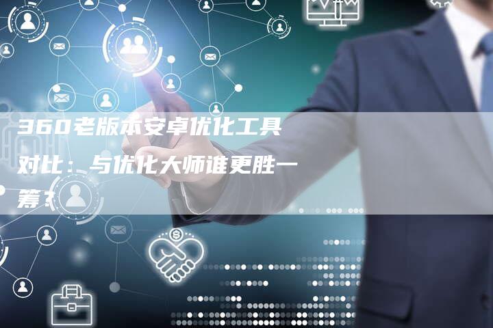 360老版本安卓优化工具对比：与优化大师谁更胜一筹？