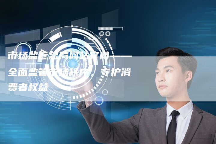 市场监管总局网站官网——全面监管市场秩序，守护消费者权益-夫唯发布外链网