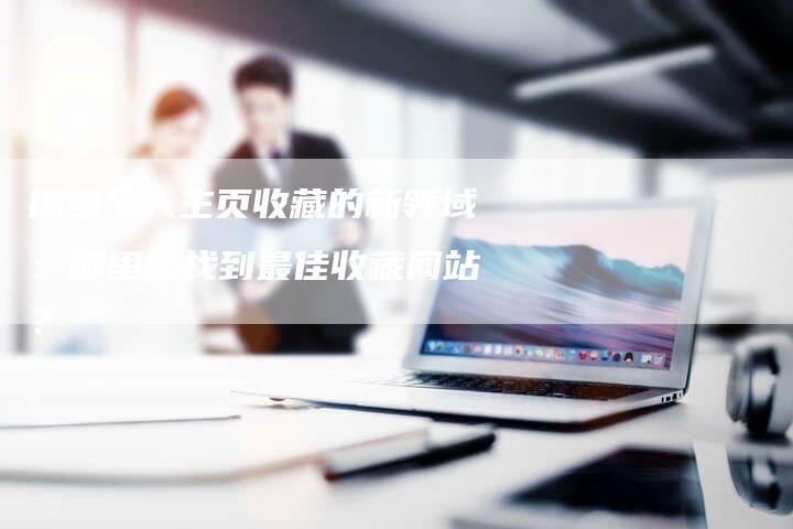 探索个人主页收藏的新领域：哪里能找到最佳收藏网站？-夫唯发布外链网