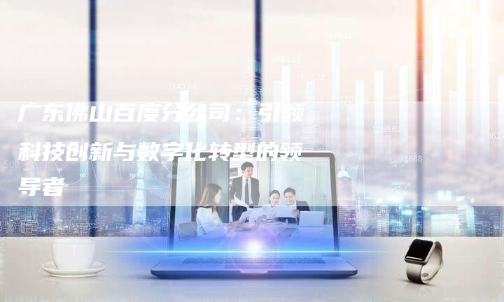 广东佛山百度分公司：引领科技创新与数字化转型的领导者-夫唯发布外链网