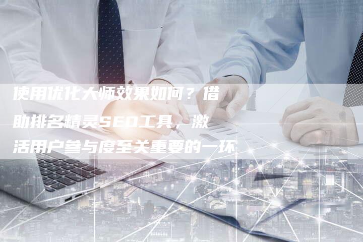 使用优化大师效果如何？借助排名精灵SEO工具，激活用户参与度至关重要的一环-夫唯发布外链网