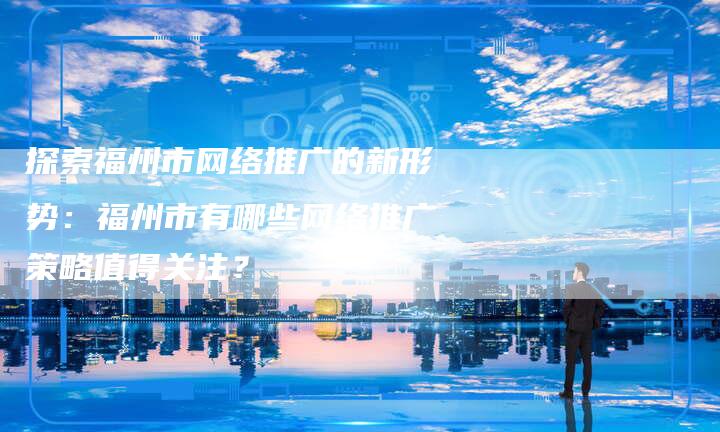 探索福州市网络推广的新形势：福州市有哪些网络推广策略值得关注？