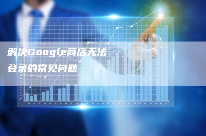 解决Google商店无法登录的常见问题