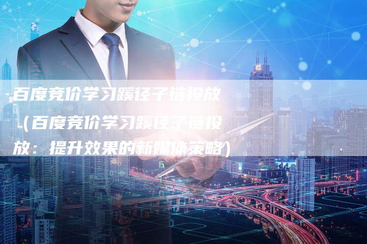 百度竞价学习蹊径子链投放（百度竞价学习蹊径子链投放：提升效果的新媒体策略）
