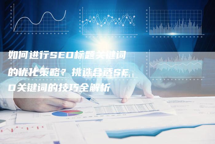 如何进行SEO标题关键词的优化策略？挑选合适SEO关键词的技巧全解析