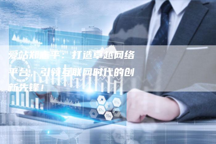 爱站郑志平：打造卓越网络平台，引领互联网时代的创新先锋！-夫唯发布外链网