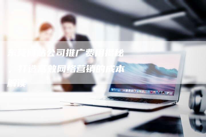 东莞网站公司推广费用揭秘，打造高效网络营销的成本解读-夫唯发布外链网