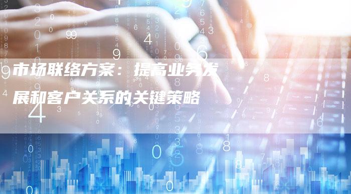 市场联络方案：提高业务发展和客户关系的关键策略