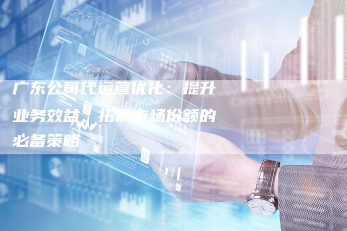 广东公司代运营优化：提升业务效益、拓展市场份额的必备策略