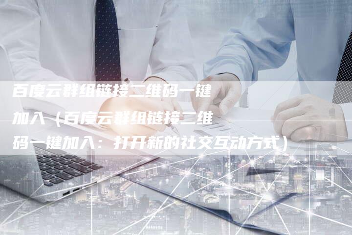 百度云群组链接二维码一键加入（百度云群组链接二维码一键加入：打开新的社交互动方式）-夫唯发布外链网