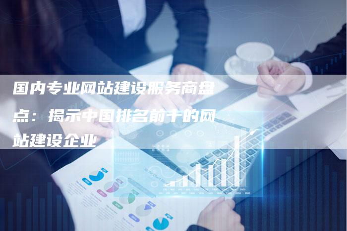 国内专业网站建设服务商盘点：揭示中国排名前十的网站建设企业-夫唯发布外链网