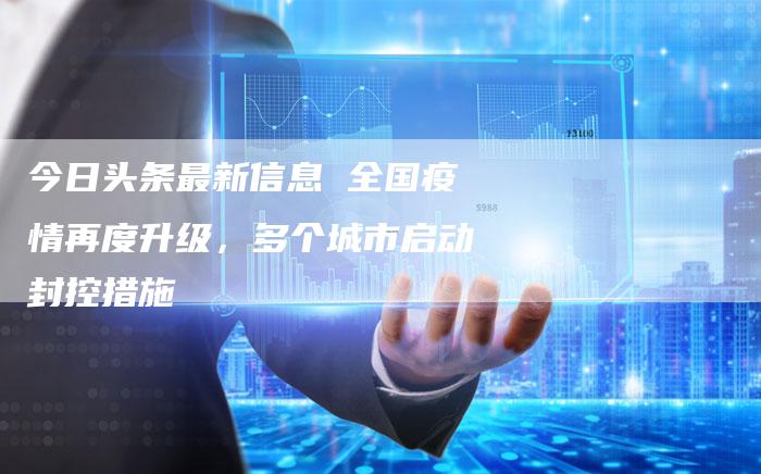 今日头条最新信息 全国疫情再度升级，多个城市启动封控措施-夫唯发布外链网