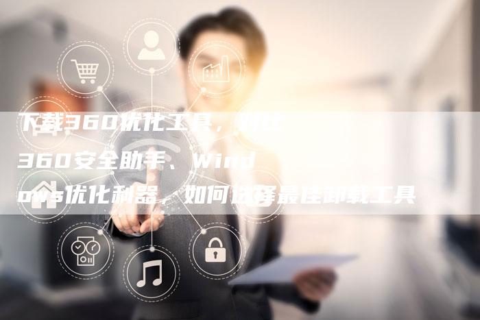 下载360优化工具，对比360安全助手、Windows优化利器，如何选择最佳卸载工具-夫唯发布外链网