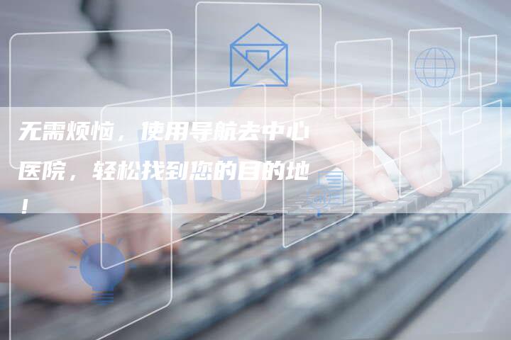 无需烦恼，使用导航去中心医院，轻松找到您的目的地！