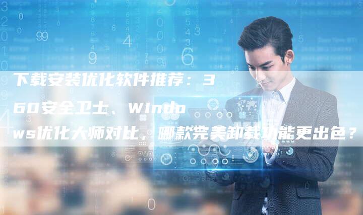 下载安装优化软件推荐：360安全卫士、Windows优化大师对比，哪款完美卸载功能更出色？-夫唯发布外链网