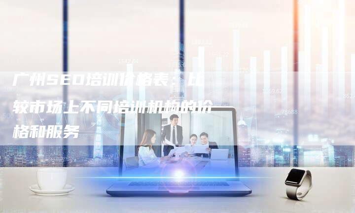 广州SEO培训价格表：比较市场上不同培训机构的价格和服务-夫唯发布外链网
