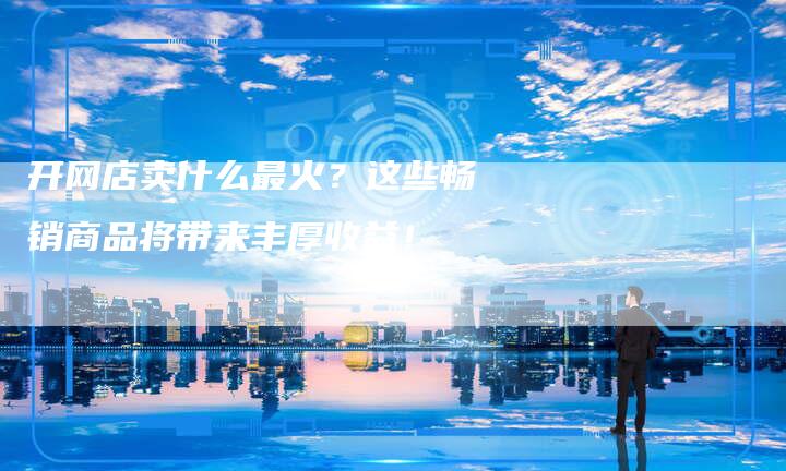 开网店卖什么最火？这些畅销商品将带来丰厚收益！-夫唯发布外链网