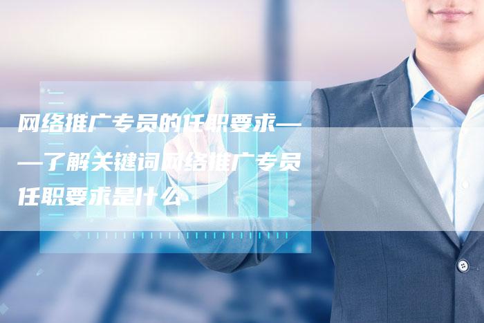 网络推广专员的任职要求——了解关键词网络推广专员任职要求是什么