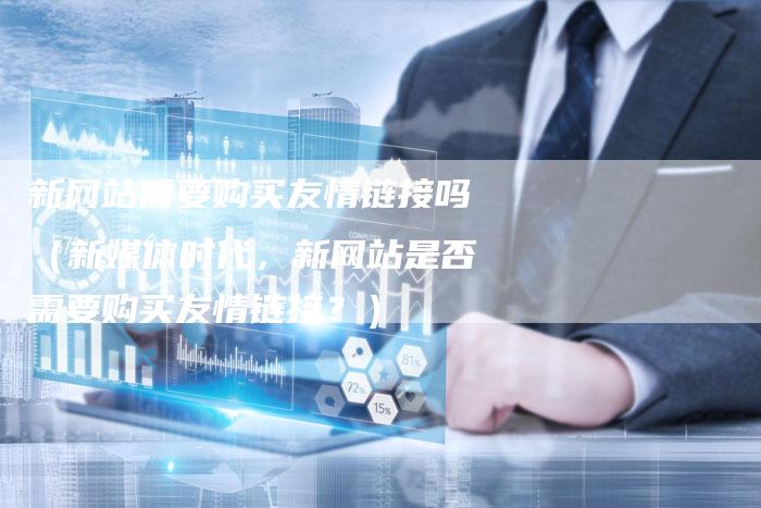 新网站需要购买友情链接吗（新媒体时代，新网站是否需要购买友情链接？）