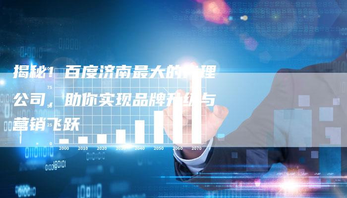 揭秘！百度济南最大的代理公司，助你实现品牌升级与营销飞跃