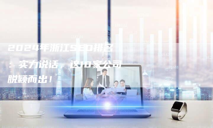 2024年浙江SEO排名：实力说话，这10家公司脱颖而出！