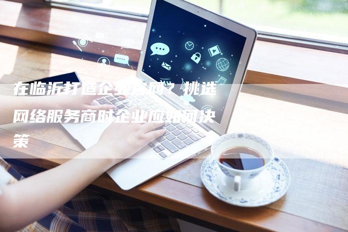在临沂打造企业官网？挑选网络服务商时企业应如何决策-夫唯发布外链网