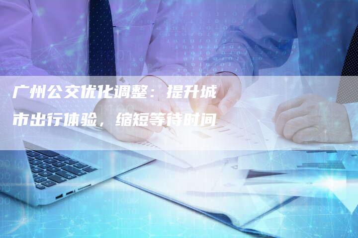 广州公交优化调整：提升城市出行体验，缩短等待时间