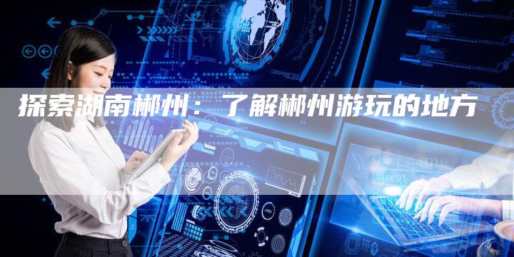 探索湖南郴州：了解郴州游玩的地方-夫唯发布外链网