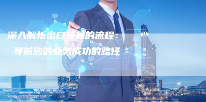 深入解析出口贸易的流程： 导航您的业务成功的路径-夫唯发布外链网