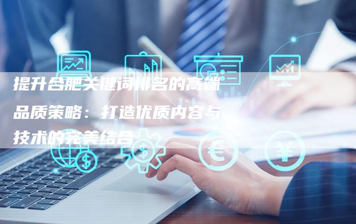 提升合肥关键词排名的高端品质策略：打造优质内容与技术的完美结合