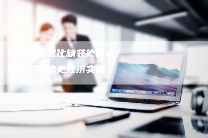 如何有效优化精装修成本，让你的装修更经济实惠-夫唯发布外链网
