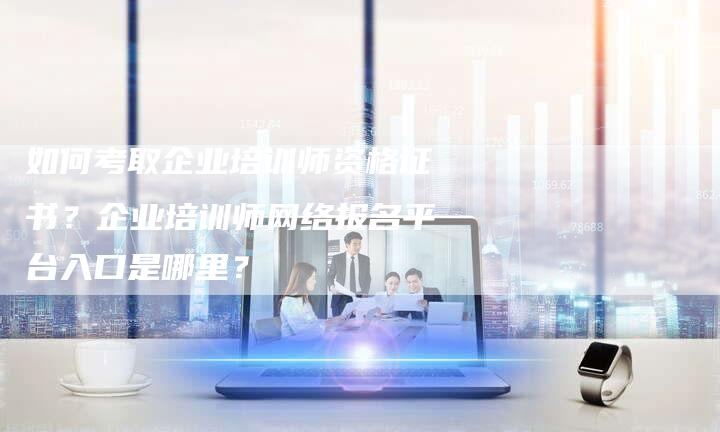 如何考取企业培训师资格证书？企业培训师网络报名平台入口是哪里？