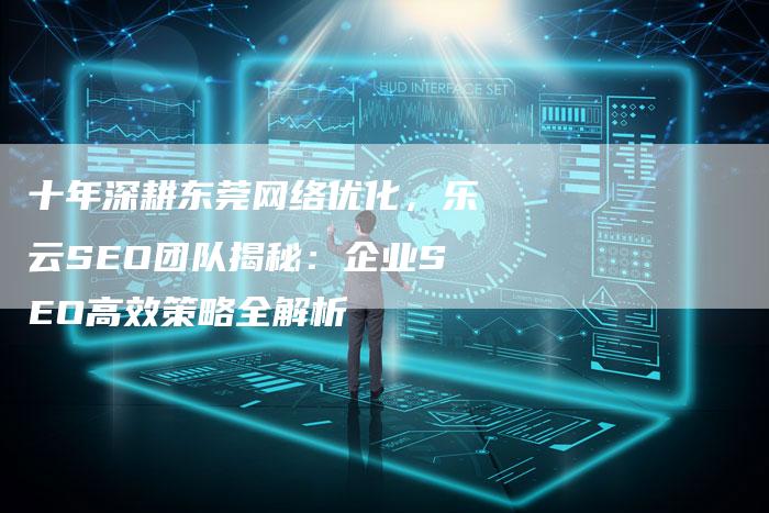 十年深耕东莞网络优化，乐云SEO团队揭秘：企业SEO高效策略全解析-夫唯发布外链网