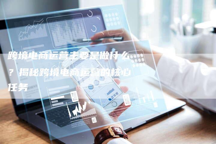 跨境电商运营主要是做什么？揭秘跨境电商运营的核心任务
