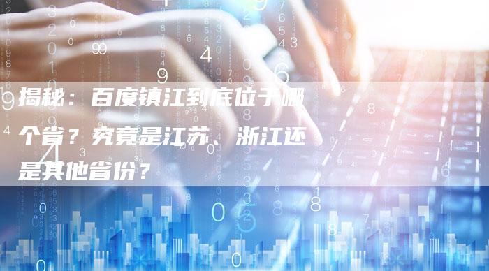 揭秘：百度镇江到底位于哪个省？究竟是江苏、浙江还是其他省份？